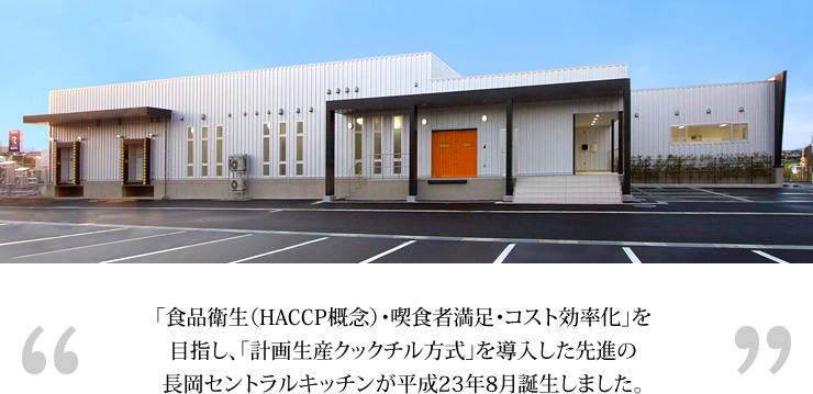 「食品衛生（HACCP概念）・喫食者満足・コスト効率化」を目指し計画生産クックチル方式」を導入した先進の長岡セントラルキッチンが平成23年8月誕生しました。