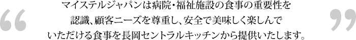 マイステルジャパンは病院・福祉施設の食事の重要性を認識、顧客ニーズを尊重し、安全で美味しく楽しんでいただける食事を長岡セントラルキッチンから提供いたします。